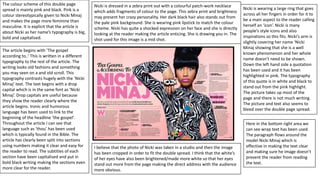 The colour scheme of this double page
spread is mainly pink and black. Pink is a
colour stereotypically given to Nicki Minaj
and makes the page more feminine than
masculine. It is explicit that the article is
about Nicki as her name’s typography is big,
bold and capitalised.
The article begins with ‘The gospel
according to..’ This is written in a different
typography to the rest of the article. The
writing looks old fashions and something
you may seen on a and old scroll. This
typography contrasts hugely with the ‘Nicki
Minaj’ text. The text begins with a drop
capital which is in the same font as ‘Nicki
Minaj’. Drop capitals are useful because
they show the reader clearly where the
article begins. Ironic and humorous
language has been used to link to the
beginning of the headline ‘the gospel’.
Throughout the article I can see that
language such as ‘thou’ has been used
which is typically found in the Bible. The
article has clearly been split into sections
using numbers making it clear and easy for
the reader to read. The subtitles of each
section have been capitalised and put in
bold black writing making the sections even
more clear for the reader.
Nicki is dressed in a zebra print out with a colourful patch-work necklace
which adds fragments of colour to the page. This zebra print and brightness
may present her crazy personality. Her dark black hair also stands out from
the pale pink background. She is wearing pink lipstick to match the colour
scheme. Nicki has quite a shocked expression on her face and she is directly
looking at the reader making the article enticing. She is drawing you in. The
shot used for this image is a mid shot.
I believe that the photo of Nicki was taken in a studio and then the image
has been cropped in order to fit the double spread. I think that the white’s
of her eyes have also been brightened/made more white so that her eyes
stand out more from the page making the direct address with the audience
more obvious.
Nicki is wearing a large ring that goes
across all her fingers in order for it to
be a main aspect to the reader calling
herself an ‘icon’. Nicki is many
people’s style icons and also
inspirations so this fits. Nicki’s arm is
slightly covering her name ‘Nicki
Minaj showing that she is a well
known phenomenon and her whole
name doesn’t need to be shown.
Down the left hand side a quotation
has been used and it has been
highlighted in pink. The typography
of this quote is in white and black to
stand out from the pink highlight.
The picture takes up most of the
page and there is not much writing.
The picture and text also seems to
bleed over the double page spread.
Here in the bottom right area we
can see wrap text has been used.
The paragraph flows around the
model Nicki Minaj which is
effective in making the text clear
and making sure he image doesn’t
prevent the reader from reading
the text.
 