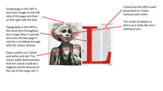 Graphology in this DPS is
one main image on the left
side of the page and then
on the right side the text.
Typography in this DPS is
the same font throughout
but a large letter is spread
all across the text page in
red this is to follow through
with the colour scheme.
Colour pallet use is black
and white and red. This
colour pallet demonstrates
that her article could be a
negative article because of
the use of the large red ‘L’.
I think that this DPS is well
presented an it does
contrast each other.
The mode of address is
direct as it looks like she's
looking at you.
 