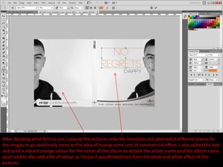 After deciding what font to use, I placed the pictures onto the template and attempted different places for
the images to go and finally came to the idea of having some sort of symmetrical effect. I also added the text
and used a vibrant orange colour for the name of the album to detach the artists name and the album name
apart and to also add a bit of colour as I knew it would stand out from the black and white effect of the
pictures.
 