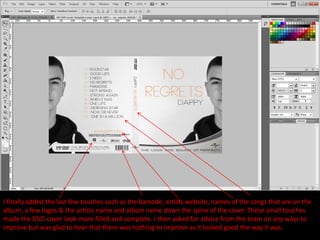 I finally added the last few touches such as the barcode, artists website, names of the songs that are on the
album, a few logos & the artists name and album name down the spine of the cover. These small touches
made the DVD cover look more filled and complete. I then asked for advice from the team on any ways to
improve but was glad to hear that there was nothing to improve as it looked good the way it was.
 