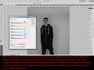 After removing any unnecessary bits and pieces I then added the black & white effect that
appears to make the image more effective. The reason for doing this was because I had
chosen to do the simple & effective technique for the music DVD cover instead of a colourful
& creative technique. I also applied the feather tool that smoothens the photo to give that
more ‘professional’ look.
 