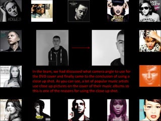 In the team, we had discussed what camera angle to use for
the DVD cover and finally came to the conclusion of using a
close up shot. As you can see, a lot of popular music artists
use close up pictures on the cover of their music albums so
this is one of the reasons for using the close up shot.
 