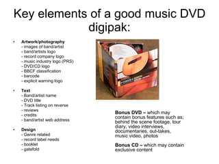 Key elements of a good music DVD digipak: Artwork/photography - images of band/artist - band/artists logo - record company logo - music industry logo (PRS) - DVD/CD logo - BBCF classification - barcode - explicit warning logo Text - Band/artist name - DVD title - Track listing on reverse - reviews - credits - band/artist web address Design - Genre related - record label needs - booklet - gatefold Bonus DVD –  which may contain bonus features such as; behind the scene footage, tour diary, video interviews, documentaries, out-takes, music video, photos Bonus CD –  which may contain exclusive content 