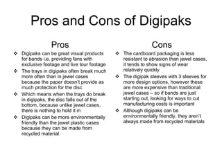 Pros and Cons of Digipaks Pros Digipaks can be great visual products for bands i.e. providing fans with exclusive footage and live tour footage The trays in digipaks often break much more often than in jewel cases because the paper doesn’t provide as much protection for the disc Which means when the trays do break in digipaks, the disc falls out of the bottom, because unlike jewel cases, there is nothing to hold it in Digipaks can be more environmentally friendly than the jewel plastic cases because they can be made from recycled material Cons The cardboard packaging is less resistant to abrasion than jewel cases, it tends to show signs of wear relatively quickly  The digipak sleeves with 3 sleeves for more design options, however these are more expensive than traditional jewel cases – so if bands are just starting out, looking for ways to cut manufacturing costs is important Although digipaks can be environmentally friendly, they aren’t always made from recycled materials 
