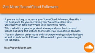 • If you are looking to increase your SoundCloud followers, then this is
  the best place for you. Increasing your SoundCloud fan base
  organically can take many years with little to no result.
• This is why it is a great opportunity to expand your horizons and
  branch out using this website to increase your SoundCloud fan base.
• You can place an order today and start experiencing a wider fan base
  as well as an boost in followers. All we need is your username to get
  the job done.

 http://soundcloudr.com
 