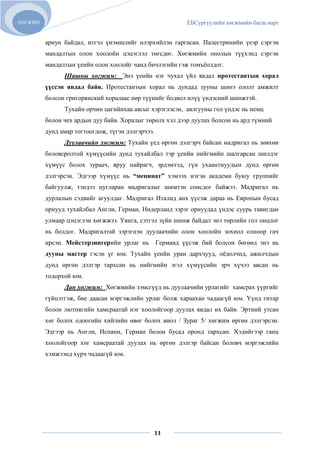 ХӨГЖИМ                                                     ЕБСургуулийн хөгжмийн багш нарт


         ариун байдал, итгэл үнэмшлийг илэрхийлэн гаргасан. Палестринийн үеэр сэргэн
         мандалтын олон хоолойн цэцэглэл төгсдөг. Хөгжмийн онолын түүхэнд сэргэн
         мандалтын үеийн олон хоолойг чанд бичлэгийн гэж томъѐолдог.
               Шашны хөгжим: Энэ үеийн нэг чухал үйл явдал протестантын хорал
         үүссэн явдал байв. Протестантын хорал нь дундад зууны шинэ ололт амжилт
         болсон григорянский хоралаас өөр түүнийг бодвол илүү үндэсний шинжтэй.
               Тухайн орчин цагийнхаа аясыг хэрэглэсэн, аялгууны гол үндэс нь немц
         болон чех ардын дуу байв. Хоралыг төрөлх хэл дээр дуулах болсон нь ард түмний
         дунд амар тогтоогдож, түгэн дэлгэрчээ.
               Дуулаачийн хөгжим: Тухайн үед өргөн дэлгэрч байсан мадригал нь зөвхөн
         боловсролтой хүмүүсийн дунд тухайлбал тэр үеийн нийгмийн шалгарсан шилдэг
         хүмүүс болох зураач, яруу найрагч, эрдэмтэд, гүн ухаантнуудын дунд өргөн
         дэлгэрсэн. Эдгээр хүмүүс нь “мецинат” хэмээх нэгэн академи буюу группийг
         байгуулж, тэндээ цугларан мадригалыг шимтэн сонсдог байжээ. Мадригал нь
         дурлалын сэдвийг агуулдаг. Мадригал Италид анх үүсэж дараа нь Европын бусад
         орнууд тухайлбал Англи, Герман, Нидерланд зэрэг орнуудад үндэс суурь тавигдан
         улмаар цэцэглэн хөгжжээ. Уянга, сэтгэл зүйн шинж байдал энэ төрлийн гол онцлог
         нь болдог. Мадригалтай зэрэгцэн дуулаачийн олон хоолойн зохиол олноор гач
         ирсэн. Мейстерзингерийн урлаг нь         Германд үүсэж бий болсон бөгөөд энэ нь
         дууны мастер гэсэн үг юм. Тухайн үеийн уран дархчууд, оѐдолчид, ажилчдын
         дунд өргөн дэлгэр тархсан нь нийгмийн эгэл хүмүүсийн эрч хүчээ авсан нь
         тодорхой юм.
               Дан хөгжим: Хөгжмийн зэмсгүүд нь дуулаачийн урлагийг хамсрах үүргийг
         гүйцэтгэж, бие даасан мэргэжлийн урлаг болж хараахан чадаагүй юм. Үүнд гитар
         болон лютнягийн хамсраатай нэг хоолойгоор дуулах явдал их байв. Эртний утсан
         хөг болох одоогийн хийлийн өвөг болох виол / Зураг 5/ хөгжим өргөн дэлгэрсэн.
         Эдгээр нь Англи, Испани, Герман болон бусад оронд тархсан. Хэдийгээр ганц
         хоолойгоор хөг хамсраатай дуулах нь өргөн дэлгэр байсан боловч мэргэжлийн
         хэмжээнд хүрч чадаагүй юм.




                                              11
 