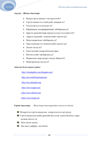 ХӨГЖИМ                                                    ЕБСургуулийн хөгжмийн багш нарт


         Асуулт: /Жишиг даалгавар/

                     Яагаад сэргэн мандалт гэж нэрлэсэн бэ?
                     Сэргэн мандалт нь хэдий үеийг хамардаг вэ?
                     Үечлэлээр нь хэд ангилдаг вэ?
                     Реформация, контррефермацийг тайлбарлана уу?
                     Дүрслэх урлагийн ямар төрлүүдэд илүү тод илэрсэн бэ?
                      Дүрслэх урлагийн төлөөлөгчдийг нэрлэнэ үү?
                     Месса мадригалыг тайлбарлана уу?
                     Уран зохиолын гол төлөөлөгчдийг нэрлэнэ үү?
                     Лютня гэж юу вэ?
                     Олон хоолойн талаар ойлгосноо ярих
                     Ингэмэл үгийг тайлбарлана уу?
                     Мадригалыг ямар хүмүүс сонсдог байсан бэ?
                     Мейстерзингер гэж юу вэ?

         Ашиглах болох цахим хуудас:

                http://virtualgallery-esu.blogspot.com/

                http://art-world.blog.banjig.net/

                http://mn.wikipedia.org/

                http://www.tsagtur.mn/

                http://www.ubtimes.mn

                http://www.myger.net


         Гэрийн даалгавар:     /Багш доорх даалгавруудаас сонгон өгч болно/


               Интернэтээс сэргэн мандалтын талаар мэдээлэл цуглуулах
               Сэргэн мандалтын үеийн урлагийн бүтээлээр цомогтой болох /зураг,
               хөгжим, бичлэг гм/
                Мэтгэлцээн зохиох
                Бие даалт, реферат, эссе бичих



                                                    12
 