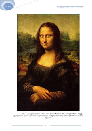 ХӨГЖИМ                                                                ЕБСургуулийн хөгжмийн багш нарт




                     Зураг 1. Леонарда Да Винчи “Мона Лиза” буюу “Жокондо” 1503 онд бүтээгдсэн. Энэхүү
         зургаараа уран зургийн эцэг хэмээх алдаршсан байна. энэ бүтээлд Флоренцын баян худалдаачны эхнэрийг
                                                       дүрсэлсэн.



                                                     14
 