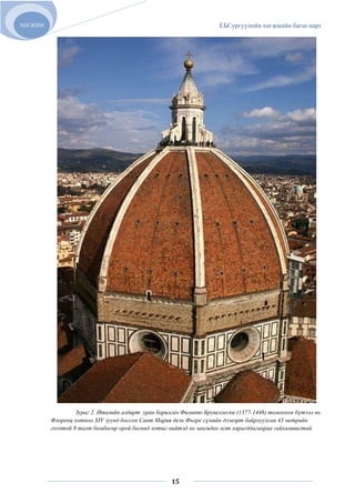 ХӨГЖИМ                                                               ЕБСургуулийн хөгжмийн багш нарт




                  Зураг 2. Италийн алдарт уран барилгач Филиппо Брунеллески (1377-1446) томоохон бүтээл нь
         Флоренц хотноо XIV зуунд боссон Сант Мария дель Фьоре сүмийн дээвэрт байрлуулсан 43 метрийн
         голчтой 8 талт бөмбөгөр орой бөгөөд хотыг нийтэд нь зангидах мэт харагддагаараа гайхамшигтай.




                                                    15
 