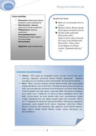 ХӨГЖИМ                                                    ЕБСургуулийн хөгжмийн багш нарт




         Үгийн тайлбар:
                                                      Багшид өгөх санаа:
               Рененсанс- Францаар Сэргэн
               мандалт гэсэн утгатай үг                     Шинэ үг хэллэгүүдийг ойлгох,
               Протестант шашин-                            судлах
               хуучинсаг үзлийн шинэтгэл                    Орландо Лассо, Жаскен Депре,
               Реформация- Шашны                            Палестрины хөгжмөөс сонсгох
               шинэтгэл                                     Тухайн үеийн нийгмийн
               Контрреформация-
                                                            байдалтай холбох
               Реформацийн эсрэг харгис
                                                            Дүрслэх урлаг, уран зохиолын
               үйл ажиллагаа
                                                            бүтээлүүд дээр тайлбар хийх
               Натюрморт-
                                                            Жишээлбэл: “Мона Лиза”
               Сфумато- уран зургийн арга                   Санта Мария дель Фьоре
                                                            сүмийн “Диваажингийн үүд”
                                                            ...гм




             Хөгжмийн зэмсгийн талаар:

                Лютня: XIV зуунд энэ хөгжмийн зэмсэг дэлгэрч эхэлсэн үеэс нумт
                 зэмсгүүд даралтын үелээстэй болсон бөгөөд арабуудаас Европод
                 дэлгэрүүлсэн энэ хөгжим нь нумт зэмсгүүдийн бүтэцэд эргэлт болсон.
                Виол: Нумт зэмсгүүд цаашид хувьсан өөрчлөгдсөөр хоѐр хажуугаараа
                 ухаадастай Виола зэмсэгтэй болжээ. Хөгжимдөх аргын хувьд виолууд нь
                 хийл, альттай ижилдүү гар виола (viola da braccio), хөл буюу өвдөг виола
                 (viola da gamba) гэж хоѐр төрөлд хуваагдаж байв. Гар виола нь дискант,
                 альт, тенор гэсэн 3 төрөлтэй, хөл виола нь басс, контрабасс гэсэн 2 янз
                 байв. Эдгээр виола нь одоо цагийн хийл, альт, виолончелиэс гадаад
                 хэлбэр, чавхдасын тоо, дуу тараах сүвийн хувьд ихэд ялгаатай. Виола
                 нь 5-7 шөрмөсөн ба металлан чавхдастай байжээ. Виолуудад шөрмөсөн
                 чавхдасаас гадна цуурай ихтэй металл чавхдасыг хэрэглэдэг байсан
                 бөгөөд тэдгээр нь өөр хоорондоо ойр, даралтыг үелээс бүхий ишиндээ
                 бараг шүргэх шахам зайтай байсны улмаас голын чавхдасууд дуу
                 багатай байжээ.




                                               5
 