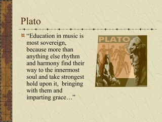 Plato
“Education in music is
most sovereign,
because more than
anything else rhythm
and harmony find their
way to the innermost
soul and take strongest
hold upon it, bringing
with them and
imparting grace…”
 