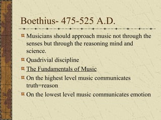 Boethius- 475-525 A.D.
Musicians should approach music not through the
senses but through the reasoning mind and
science.
Quadrivial discipline
The Fundamentals of Music
On the highest level music communicates
truth=reason
On the lowest level music communicates emotion
 
