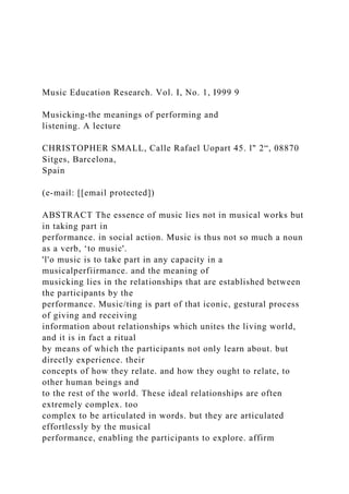 Music Education Research. Vol. I, No. 1, I999 9
Musicking‐the meanings of performing and
listening. A lecture
CHRISTOPHER SMALL, Calle Rafael Uopart 45. l" 2“, 08870
Sitges, Barcelona,
Spain
(e-mail: [[email protected])
ABSTRACT The essence of music lies not in musical works but
in taking part in
performance. in social action. Music is thus not so much a noun
as a verb, ‘to music'.
'l'o music is to take part in any capacity in a
musicalperfiirmance. and the meaning of
musicking lies in the relationships that are established between
the participants by the
performance. Music/ting is part of that iconic, gestural process
of giving and receiving
information about relationships which unites the living world,
and it is in fact a ritual
by means of which the participants not only learn about. but
directly experience. their
concepts of how they relate. and how they ought to relate, to
other human beings and
to the rest of the world. These ideal relationships are often
extremely complex. too
complex to be articulated in words. but they are articulated
effortlessly by the musical
performance, enabling the participants to explore. affirm
 
