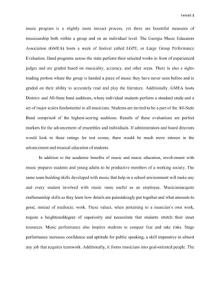 Ferrell 3


music program is a slightly more inexact process, yet there are bountiful measures of

musicianship both within a group and on an individual level. The Georgia Music Educators

Association (GMEA) hosts a week of festival called LGPE, or Large Group Performance

Evaluation. Band programs across the state perform their selected works in front of experienced

judges and are graded based on musicality, accuracy, and other areas. There is also a sight-

reading portion where the group is handed a piece of music they have never seen before and is

graded on their ability to accurately read and play the literature. Additionally, GMEA hosts

District- and All-State band auditions, where individual students perform a standard etude and a

set of major scales fundamental to all musicians. Students are invited to be a part of the All-State

Band comprised of the highest-scoring auditions. Results of these evaluations are perfect

markers for the advancement of ensembles and individuals. If administrators and board directors

would look to these ratings for test scores, there would be much more interest in the

advancement and musical education of students.

       In addition to the academic benefits of music and music education, involvement with

music prepares students and young adults to be productive members of a working society. The

same team building skills developed with music that help in a school environment will make any

and every student involved with music more useful as an employee. Musiciansacquire

craftsmanship skills as they learn how details are painstakingly put together and what amounts to

good, instead of mediocre, work. These values, when pertaining to a musician’s own work,

require a heighteneddegree of superiority and necessitate that students stretch their inner

resources. Music performance also inspires students to conquer fear and take risks. Stage

performance increases confidence and aptitude for public speaking, a skill imperative in almost

any job that requires teamwork. Additionally, it forms musicians into goal-oriented people. The
 