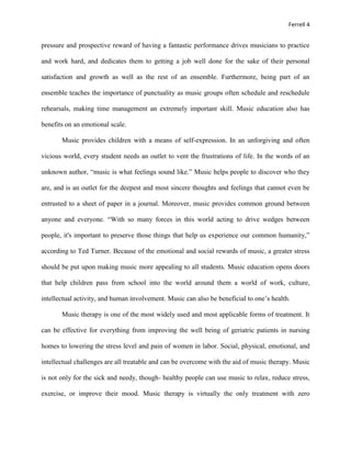 Ferrell 4


pressure and prospective reward of having a fantastic performance drives musicians to practice

and work hard, and dedicates them to getting a job well done for the sake of their personal

satisfaction and growth as well as the rest of an ensemble. Furthermore, being part of an

ensemble teaches the importance of punctuality as music groups often schedule and reschedule

rehearsals, making time management an extremely important skill. Music education also has

benefits on an emotional scale.

       Music provides children with a means of self-expression. In an unforgiving and often

vicious world, every student needs an outlet to vent the frustrations of life. In the words of an

unknown author, “music is what feelings sound like.” Music helps people to discover who they

are, and is an outlet for the deepest and most sincere thoughts and feelings that cannot even be

entrusted to a sheet of paper in a journal. Moreover, music provides common ground between

anyone and everyone. “With so many forces in this world acting to drive wedges between

people, it's important to preserve those things that help us experience our common humanity,”

according to Ted Turner. Because of the emotional and social rewards of music, a greater stress

should be put upon making music more appealing to all students. Music education opens doors

that help children pass from school into the world around them a world of work, culture,

intellectual activity, and human involvement. Music can also be beneficial to one’s health.

       Music therapy is one of the most widely used and most applicable forms of treatment. It

can be effective for everything from improving the well being of geriatric patients in nursing

homes to lowering the stress level and pain of women in labor. Social, physical, emotional, and

intellectual challenges are all treatable and can be overcome with the aid of music therapy. Music

is not only for the sick and needy, though- healthy people can use music to relax, reduce stress,

exercise, or improve their mood. Music therapy is virtually the only treatment with zero
 
