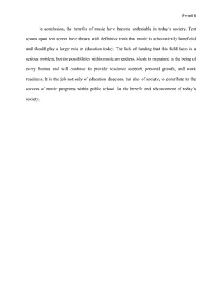 Ferrell 6


       In conclusion, the benefits of music have become undeniable in today’s society. Test

scores upon test scores have shown with definitive truth that music is scholastically beneficial

and should play a larger role in education today. The lack of funding that this field faces is a

serious problem, but the possibilities within music are endless. Music is engrained in the being of

every human and will continue to provide academic support, personal growth, and work

readiness. It is the job not only of education directors, but also of society, to contribute to the

success of music programs within public school for the benefit and advancement of today’s

society.
 