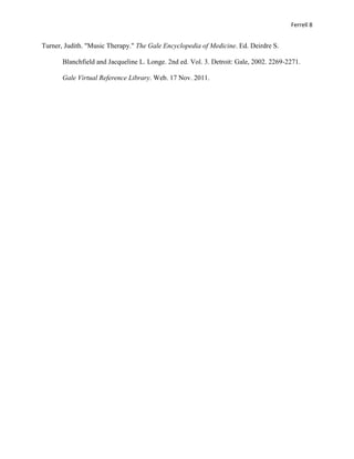 Ferrell 8


Turner, Judith. "Music Therapy." The Gale Encyclopedia of Medicine. Ed. Deirdre S.

       Blanchfield and Jacqueline L. Longe. 2nd ed. Vol. 3. Detroit: Gale, 2002. 2269-2271.

       Gale Virtual Reference Library. Web. 17 Nov. 2011.
 