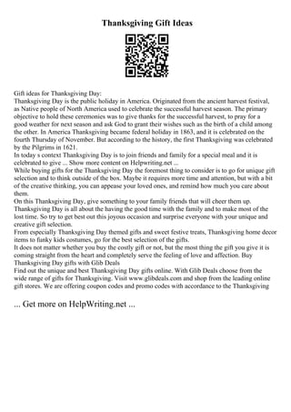 Thanksgiving Gift Ideas
Gift ideas for Thanksgiving Day:
Thanksgiving Day is the public holiday in America. Originated from the ancient harvest festival,
as Native people of North America used to celebrate the successful harvest season. The primary
objective to hold these ceremonies was to give thanks for the successful harvest, to pray for a
good weather for next season and ask God to grant their wishes such as the birth of a child among
the other. In America Thanksgiving became federal holiday in 1863, and it is celebrated on the
fourth Thursday of November. But according to the history, the first Thanksgiving was celebrated
by the Pilgrims in 1621.
In today s context Thanksgiving Day is to join friends and family for a special meal and it is
celebrated to give ... Show more content on Helpwriting.net ...
While buying gifts for the Thanksgiving Day the foremost thing to consider is to go for unique gift
selection and to think outside of the box. Maybe it requires more time and attention, but with a bit
of the creative thinking, you can appease your loved ones, and remind how much you care about
them.
On this Thanksgiving Day, give something to your family friends that will cheer them up.
Thanksgiving Day is all about the having the good time with the family and to make most of the
lost time. So try to get best out this joyous occasion and surprise everyone with your unique and
creative gift selection.
From especially Thanksgiving Day themed gifts and sweet festive treats, Thanksgiving home decor
items to funky kids costumes, go for the best selection of the gifts.
It does not matter whether you buy the costly gift or not, but the most thing the gift you give it is
coming straight from the heart and completely serve the feeling of love and affection. Buy
Thanksgiving Day gifts with Glib Deals
Find out the unique and best Thanksgiving Day gifts online. With Glib Deals choose from the
wide range of gifts for Thanksgiving. Visit www.glibdeals.com and shop from the leading online
gift stores. We are offering coupon codes and promo codes with accordance to the Thanksgiving
... Get more on HelpWriting.net ...
 