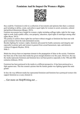 Feminism And Its Impact On Women s Rights
they could be. Feminism in refer to a collection of movements and opinions that share a common
goal including to define, create, and achieve equal rights for women in social, economic, cultural
and political dimensions (Berger, 2013).
Feminist movements have fought for women s rights including suffrage rights, right for fair wage,
right to work, hold a public office, own property, education, equal rights in marriages among other
rights (Ryan, 2013).
The journey to achieve these rights has not been without struggle as feminism has been met with
great resistance from the male dominated society.
Besides fighting for women s rights, feminists advocated for bodily autonomy and integrity and
especially to protect girls and women in general from sexual harassment, rape, and domestic
violence (Coppock Haydon, 2014).
Slide 3:
Media has always been an important element in the propagation of ideas in the society. Feminism
has been one of the issues that media has given enough attention over the years. However, the way
the media represents feminism and feminists have not been positive especially in the 19th and 20th
centuries (Johnson, 2014).
Feminism has been portrayed in the media in a different perspective. It has been portrayed as a
fight against men. This has created a picture that the female gender was fighting against the male
gender.
In fact, the way different media has represented feminism and feminists have portrayed women who
support feminism as a scary element in
... Get more on HelpWriting.net ...
 