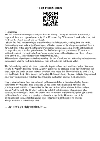 Fast Food Culture
I) Emergence
The fast food culture emerged as early as the 19th century. During the Industrial Revolution, a
large workforce was required to work for 10 to 12 hours a day. With so much work to be done, fast
food was the idea of a quick and easy lunch.
In India, fast food culture emerged in the decades after independence, starting from the 1950 s.
Eating at home used to be a significant aspect of Indian culture, so the change was gradual. Over a
period of time, with a growth in the number of nuclear families, economic growth and increasing
per capita income as well as globalization, fast food culture gained prominence. Women were
shifting from their conventional roles of managing the household and taking care of the children.
With growth in ... Show more content on Helpwriting.net ...
This requires a high degree of food engineering , the use of additives and processing techniques that
substantially alter the food from its original form and reduce its nutritional value.
The Indians living in the cities have completely forgotten about their traditional Indian dishes and
took to the Western fast food culture. A survey conducted by a leading Indian newspaper says that
over 23 per cent of the children in Delhi are obese. One hopes that this estimate is not true; if it is,
one shudders to think of the numbers in Mumbai, Hyderabad, Pune, Chennai, Kolkata, Gurgaon and
other nouveau riche cities with their fast prevailing mall culture and fast food attractions.
Here is a typical scene from one such mall in Hyderabad. It has a 4 movie multiplex theatre,
surrounded by 40 odd fast food kiosks and 20 odd shops that sell clothing, perfumes and
jewellery, music and video CDs and DVDs. Not one of them sells traditional Indian meals or
snacks. And the mall, like 20 others in the city, is filled with thousands of youngsters who
obviously have enough to spend. We did not have such scenes in India twenty years ago, but this
mall and fast food culture is expanding explosively across India. This too is part of the
globalization of India, a part that causes great concern about the health of its citizens.
Today, the world is witnessing a total
... Get more on HelpWriting.net ...
 