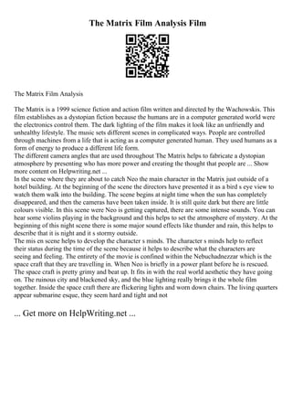 The Matrix Film Analysis Film
The Matrix Film Analysis
The Matrix is a 1999 science fiction and action film written and directed by the Wachowskis. This
film establishes as a dystopian fiction because the humans are in a computer generated world were
the electronics control them. The dark lighting of the film makes it look like an unfriendly and
unhealthy lifestyle. The music sets different scenes in complicated ways. People are controlled
through machines from a life that is acting as a computer generated human. They used humans as a
form of energy to produce a different life form.
The different camera angles that are used throughout The Matrix helps to fabricate a dystopian
atmosphere by presenting who has more power and creating the thought that people are ... Show
more content on Helpwriting.net ...
In the scene where they are about to catch Neo the main character in the Matrix just outside of a
hotel building. At the beginning of the scene the directors have presented it as a bird s eye view to
watch them walk into the building. The scene begins at night time when the sun has completely
disappeared, and then the cameras have been taken inside. It is still quite dark but there are little
colours visible. In this scene were Neo is getting captured, there are some intense sounds. You can
hear some violins playing in the background and this helps to set the atmosphere of mystery. At the
beginning of this night scene there is some major sound effects like thunder and rain, this helps to
describe that it is night and it s stormy outside.
The mis en scene helps to develop the character s minds. The character s minds help to reflect
their status during the time of the scene because it helps to describe what the characters are
seeing and feeling. The entirety of the movie is confined within the Nebuchadnezzar which is the
space craft that they are travelling in. When Neo is briefly in a power plant before he is rescued.
The space craft is pretty grimy and beat up. It fits in with the real world aesthetic they have going
on. The ruinous city and blackened sky, and the blue lighting really brings it the whole film
together. Inside the space craft there are flickering lights and worn down chairs. The living quarters
appear submarine esque, they seem hard and tight and not
... Get more on HelpWriting.net ...
 