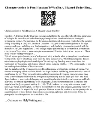 Characterization in Pam HoustonвЂ™s вЂњA Blizzard Under Blue...
Characterization in Pam Houston s A Blizzard Under Blue Sky
Houston s A Blizzard Under Blue Sky explores and exhibits the idea of psycho physical experience
of being in the natural world to heal one s psychological and emotional ailments through its
invigorating contact. The narrative, by drawing on the theme of depression, relates how the narrator,
seeing everything in [her] life...uncertain (Houston 185), goes winter camping alone in the high
country; undergoes a chilling near death experience; and gleefully returns reinvigorated with the
memory of joy , and hopefulness (188). Though highly personalized in the narrative, the narrator s
experience of depression is a common phenomenon and, Houston, in this sense, seems to ... Show
more content on Helpwriting.net ...
This all seems quite characteristic of a depressed mind to loathe what is around and be enchanted
by the mystic power of solitude away from the petty human world. While the protagonist decides
on winter camping despite the knowledge of the unforgiving freezing temperature there, the
warning of her housemate and disaster tales of winter camping fatalities (187), one is sceptic if she
has made up her mind out of love for nature.
Yet, the detailing of the protagonist s expedition leaves one wishing for a similar adventure. The
narrator s company of her two best friends, her dogs: Jackson and Hailey, seems to carry a special
significance for her. Their personification and the treatment as developing characters must have
some symbolic representation of the protagonist s personality that has been split now. The male
figure Jackson is an oversized sheepdog and something else that is tireless, adventurous and leader
like while the female figure Hailey is not so graceful , is in constant indecision as she runs and
stays behind the [protagonist] as they ski (185). While Jackson encourages the narrator to ski
harder, go faster, climb higher , she has to mediate between him and reluctant, groaning Hailey to
find an agreement. In a symbolic level, perhaps, Houston wants the readers to see the protagonist as
an embodiment of three distinct dispositions: conscience, optimism and depression. While the
protagonist herself represents her conscience, this
... Get more on HelpWriting.net ...
 