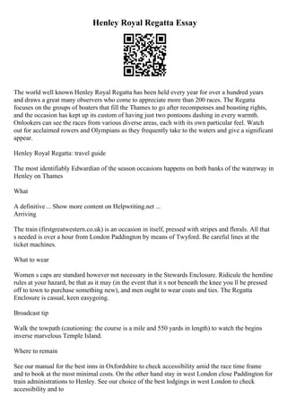 Henley Royal Regatta Essay
The world well known Henley Royal Regatta has been held every year for over a hundred years
and draws a great many observers who come to appreciate more than 200 races. The Regatta
focuses on the groups of boaters that fill the Thames to go after recompenses and boasting rights,
and the occasion has kept up its custom of having just two pontoons dashing in every warmth.
Onlookers can see the races from various diverse areas, each with its own particular feel. Watch
out for acclaimed rowers and Olympians as they frequently take to the waters and give a significant
appear.
Henley Royal Regatta: travel guide
The most identifiably Edwardian of the season occasions happens on both banks of the waterway in
Henley on Thames
What
A definitive ... Show more content on Helpwriting.net ...
Arriving
The train (firstgreatwestern.co.uk) is an occasion in itself, pressed with stripes and florals. All that
s needed is over a hour from London Paddington by means of Twyford. Be careful lines at the
ticket machines.
What to wear
Women s caps are standard however not necessary in the Stewards Enclosure. Ridicule the hemline
rules at your hazard, be that as it may (in the event that it s not beneath the knee you ll be pressed
off to town to purchase something new), and men ought to wear coats and ties. The Regatta
Enclosure is casual, keen easygoing.
Broadcast tip
Walk the towpath (cautioning: the course is a mile and 550 yards in length) to watch the begins
inverse marvelous Temple Island.
Where to remain
See our manual for the best inns in Oxfordshire to check accessibility amid the race time frame
and to book at the most minimal costs. On the other hand stay in west London close Paddington for
train administrations to Henley. See our choice of the best lodgings in west London to check
accessibility and to
 