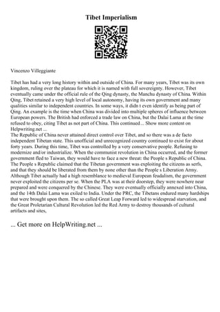 Tibet Imperialism
Vincenzo Villeggiante
Tibet has had a very long history within and outside of China. For many years, Tibet was its own
kingdom, ruling over the plateau for which it is named with full sovereignty. However, Tibet
eventually came under the official rule of the Qing dynasty, the Manchu dynasty of China. Within
Qing, Tibet retained a very high level of local autonomy, having its own government and many
qualities similar to independent countries. In some ways, it didn t even identify as being part of
Qing. An example is the time when China was divided into multiple spheres of influence between
European powers. The British had enforced a trade law on China, but the Dalai Lama at the time
refused to obey, citing Tibet as not part of China. This continued... Show more content on
Helpwriting.net ...
The Republic of China never attained direct control over Tibet, and so there was a de facto
independent Tibetan state. This unofficial and unrecognized country continued to exist for about
forty years. During this time, Tibet was controlled by a very conservative people. Refusing to
modernize and/or industrialize. When the communist revolution in China occurred, and the former
government fled to Taiwan, they would have to face a new threat: the People s Republic of China.
The People s Republic claimed that the Tibetan government was exploiting the citizens as serfs,
and that they should be liberated from them by none other than the People s Liberation Army.
Although Tibet actually had a high resemblance to medieval European feudalism, the government
never exploited the citizens per se. When the PLA was at their doorstep, they were nowhere near
prepared and were conquered by the Chinese. They were eventually officially annexed into China,
and the 14th Dalai Lama was exiled to India. Under the PRC, the Tibetans endured many hardships
that were brought upon them. The so called Great Leap Forward led to widespread starvation, and
the Great Proletarian Cultural Revolution led the Red Army to destroy thousands of cultural
artifacts and sites,
... Get more on HelpWriting.net ...
 
