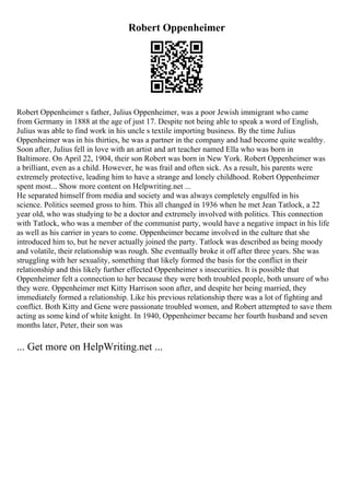 Robert Oppenheimer
Robert Oppenheimer s father, Julius Oppenheimer, was a poor Jewish immigrant who came
from Germany in 1888 at the age of just 17. Despite not being able to speak a word of English,
Julius was able to find work in his uncle s textile importing business. By the time Julius
Oppenheimer was in his thirties, he was a partner in the company and had become quite wealthy.
Soon after, Julius fell in love with an artist and art teacher named Ella who was born in
Baltimore. On April 22, 1904, their son Robert was born in New York. Robert Oppenheimer was
a brilliant, even as a child. However, he was frail and often sick. As a result, his parents were
extremely protective, leading him to have a strange and lonely childhood. Robert Oppenheimer
spent most... Show more content on Helpwriting.net ...
He separated himself from media and society and was always completely engulfed in his
science. Politics seemed gross to him. This all changed in 1936 when he met Jean Tatlock, a 22
year old, who was studying to be a doctor and extremely involved with politics. This connection
with Tatlock, who was a member of the communist party, would have a negative impact in his life
as well as his carrier in years to come. Oppenheimer became involved in the culture that she
introduced him to, but he never actually joined the party. Tatlock was described as being moody
and volatile, their relationship was rough. She eventually broke it off after three years. She was
struggling with her sexuality, something that likely formed the basis for the conflict in their
relationship and this likely further effected Oppenheimer s insecurities. It is possible that
Oppenheimer felt a connection to her because they were both troubled people, both unsure of who
they were. Oppenheimer met Kitty Harrison soon after, and despite her being married, they
immediately formed a relationship. Like his previous relationship there was a lot of fighting and
conflict. Both Kitty and Gene were passionate troubled women, and Robert attempted to save them
acting as some kind of white knight. In 1940, Oppenheimer became her fourth husband and seven
months later, Peter, their son was
... Get more on HelpWriting.net ...
 