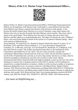 History of the U.S. Marine Corps Noncommissioned Officer...
History Of the U.S. Marine Corps Noncommissioned Officer 1958 Present Noncommissioned
Officers are the backbone of the Marine Corps. Each leader is vastly different from the other.
Some Marines enjoy being a corporal only because of the increase in rank and pay. A few
become the tactless leaders junior Marines try to avoid. Fortunately, many others mature into
Marines who strive to become the leader that other Marines wish to emulate. They know what it
means to be a good leader. Those Marines have the traits of a leader; they get to know their
Marines; and they adhere to a sound leadership style. This paper will discuss the story of Dakota L.
Meyer, who received the Medal of Honor for his actions as a Corporal of Marines during... Show
more content on Helpwriting.net ...
Aaron Kenefick, 30, of Roswell, Ga.; Hospital Corpsman Third Class James R. Layton, 22, of
Riverbank, Calif.; and Edwin Wayne Johnson Jr., a 31 year old Gunnery Sergeant from
Columbus, Ga. A fifth man, Army Sgt. 1st Class Kenneth W. Westbrook, 41, of Shiprock, N.M.,
later died from his wounds. The modern noncommissioned officer is the embodiment of the
Corps history and tradition by its core values. The core values are honor, courage and
commitment. Dakota Meyer showed each one of the core values. He also showed a majority if
not all of the 14 leadership traits, not only as an active duty marine, but also as a civilian, when he
shared his spotlight to remember the men that were not able to make it back. Marine
noncommissioned officers should be held to the highest standards, as they are the ones who will be
teaching new marines how to properly perform in their M.O.S. and they will be teaching new
marines how to conduct themselves as marines, whether its while serving in combat, or in garrison.
References Behind the Cover: An exclusive interview with Dakota Meyer, Medal of Honor
nominee. 2010. Retrieved from: http://militarytimes.com/blogs/battle rattle/2010/11/15/behind the
cover an exclusive interview with dakota meyer medal of honor nominee/ Heroism in ambush may
yield top valor awards. 2010. Retrieved from: http://www.marinecorpstimes.com/news/2010/08
/marine_moh_080110w Profile: SGT. DAKOTA L. MEYER, USMC. 2010. Retrieved from
... Get more on HelpWriting.net ...
 