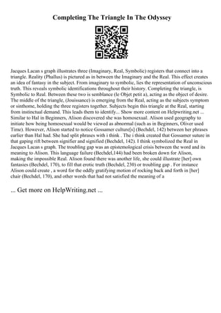 Completing The Triangle In The Odyssey
Jacques Lacan s graph illustrates three (Imaginary, Real, Symbolic) registers that connect into a
triangle. Reality (Phallus) is pictured as in between the Imaginary and the Real. This effect creates
an idea of fantasy in the subject. From imaginary to symbolic, lies the representation of unconscious
truth. This reveals symbolic identifications throughout their history. Completing the triangle, is
Symbolic to Real. Between these two is semblance (le Objet petit a), acting as the object of desire.
The middle of the triangle, (Jouissance) is emerging from the Real, acting as the subjects symptom
or sinthome, holding the three registers together. Subjects begin this triangle at the Real, starting
from instinctual demand. This leads them to identify... Show more content on Helpwriting.net ...
Similar to Hal in Beginners, Alison discovered she was homosexual. Alison used geography to
initiate how being homosexual would be viewed as abnormal (such as in Beginners, Oliver used
Time). However, Alison started to notice Gossamer culture[s] (Bechdel, 142) between her phrases
earlier than Hal had. She had split phrases with i think . The i think created that Gossamer suture in
that gaping rift between signifier and signified (Bechdel, 142). I think symbolized the Real in
Jacques Lacan s graph. The troubling gap was an epistemological crisis between the word and its
meaning to Alison. This language failure (Bechdel,144) had been broken down for Alison,
making the impossible Real. Alison found there was another life, she could illustrate [her] own
fantasies (Bechdel, 170), to fill that erotic truth (Bechdel, 230) or troubling gap . For instance
Alison could create , a word for the oddly gratifying motion of rocking back and forth in [her]
chair (Bechdel, 170), and other words that had not satisfied the meaning of a
... Get more on HelpWriting.net ...
 
