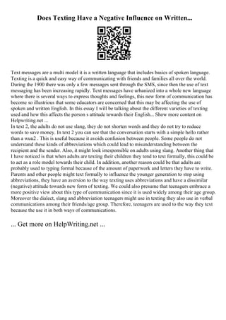 Does Texting Have a Negative Influence on Written...
Text messages are a multi model it is a written language that includes basics of spoken language.
Texting is a quick and easy way of communicating with friends and families all over the world.
During the 1900 there was only a few messages sent through the SMS, since then the use of text
messaging has been increasing rapidly. Text messages have urbanized into a whole new language
where there is several ways to express thoughts and feelings, this new form of communication has
become so illustrious that some educators are concerned that this may be affecting the use of
spoken and written English. In this essay I will be talking about the different varieties of texting
used and how this affects the person s attitude towards their English... Show more content on
Helpwriting.net ...
In text 2, the adults do not use slang, they do not shorten words and they do not try to reduce
words to save money. In text 2 you can see that the conversation starts with a simple hello rather
than a wuu2 . This is useful because it avoids confusion between people. Some people do not
understand these kinds of abbreviations which could lead to misunderstanding between the
recipient and the sender. Also, it might look irresponsible on adults using slang. Another thing that
I have noticed is that when adults are texting their children they tend to text formally, this could be
to act as a role model towards their child. In addition, another reason could be that adults are
probably used to typing formal because of the amount of paperwork and letters they have to write.
Parents and other people might text formally to influence the younger generation to stop using
abbreviations, they have an aversion to the way texting uses abbreviations and have a dissimilar
(negative) attitude towards new form of texting. We could also presume that teenagers embrace a
more positive view about this type of communication since it is used widely among their age group.
Moreover the dialect, slang and abbreviation teenagers might use in texting they also use in verbal
communications among their friends/age group. Therefore, teenagers are used to the way they text
because the use it in both ways of communications.
... Get more on HelpWriting.net ...
 