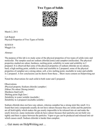 Two Types of Solids
March 2, 2011
Lab Report
Physical Properties of Two Types of Solids
SCH3U0
Maggie Liu
Abstract
The purpose of this lab is to study some of the physical properties of two types of solids ionic and
molecular. The samples used are sodium chloride (ionic) and camphor (molecular). The physical
properties studied are odour, hardness, melting point, solubility in water and solubility in 2
propanol. It is observed that some of the physical properties of sodium chloride are no odours,
hard, a high melting point, soluble in water and insoluble in 2 propanol; some of the physical
properties of camphor are a strong odour, soft, a low melting point, insoluble in water and soluble
in 2 propanol. A few conclusions can be drawn from these... Show more content on Helpwriting.net
...
Noted the observations for each solid in both water and 2 propanol.
Observations
|Physical property |Sodium chloride |camphor |
|Odour |No odour |Strong (mint) |
|Hardness |hard |soft |
|Melting point |high |low |
|Solubility in water |soluble |insoluble |
|Solubility in 2 propanol |insoluble |soluble |
Sodium chloride does not have any odours, whereas camphor has a strong mint like smell. It is
found that ionic compounds usually do not have odours because they are solids and the particles
are all held tightly which makes the gas nearly impossible to be released into air and make the
smell, however, many molecular solids do have odours because their particles are not held very
tightly and there is space between the particles. Vapor or gas can be produced and released into air
which causes smell. Sodium chloride is harder than camphor.
... Get more on HelpWriting.net ...
 