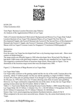 Las Vegas
ECON 230:
Urban Economics (G2)
Term Paper: Business Location Decisions amp; Patterns:
An Analysis of the Agglomeration Effects in Las Vegas
Table of Contents Introduction3 Motivation3 Background and History3 Las Vegas Strip Today6
Location Quotient of Las Vegas7 Development Phases of Las Vegas8 The First Wave of
Development9 Supply side Factors9 Demand side Factors10 The Second Wave of Development11
Demand side Factors11 Supply side Factors13 Summary of Development Phases14 Comparing
Macau with Las Vegas15 Lessons Learnt For Singapore17 Conclusion18 Bibliography19
Introduction
Motivation
Over the years, Las Vegas has developed itself into a city housing mega resorts and... Show more
content on Helpwriting.net ...
The mega resorts era officially began in 1989 when developer Steve Wynn built The Mirage. It
had about 3,000 rooms with gold tinted windows, setting the new standard for Las Vegas luxury.
This triggered a construction boom of luxurious mega resorts. Please refer to Figure 1 for an
illustration of the luxurious mega resorts that were developed since 1989.
Figure [ 1 ]: Illustration of Mega Resorts in Las Vegas Strip
Las Vegas Strip Today
Las Vegas today is known as the gaming capital and the sin city of the world. Tourism drives the
economy. About 37 million people visit the city and the spending is a high of USD33.7 billion.
At least 20% of the jobs are gaming related. Even though Las Vegas held the gambling monopoly
for 40 years, by 1978, there were over 19 states allowing some form of casino style gambling.
However, Las Vegas continued to outperform the rest of the states. In fact, the Las Vegas Strip s
gaming revenue alone tops the US market. (Refer to Table 1)
Table [ 1 ]: Top Casino Market By Gaming Revenue Casino Market | | 2008 Annual Revenues | 1
Las Vegas Strip| | $6.121 billion | 2 Atlantic City, N.J. | | $4.545 billion| 3 Chicagoland, Ind./Ill. | |
$2.251 billion| 4 Connecticut| | $1.571 billion| 5 Detroit| | $1.360 billion |
Source: http://www.americangaming.org/industry/factsheets/statistics_detail.cfv?id=4
When compared to the next most successful area, Atlantic City, the casino hotelindustry in Las
Vegas
... Get more on HelpWriting.net ...
 