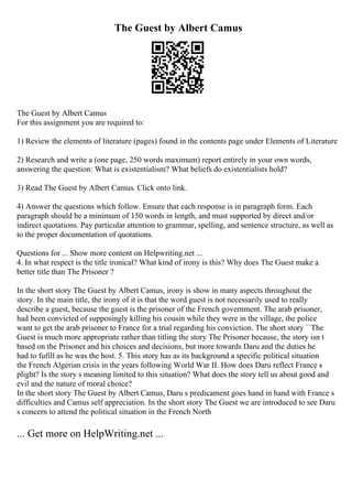 The Guest by Albert Camus
The Guest by Albert Camus
For this assignment you are required to:
1) Review the elements of literature (pages) found in the contents page under Elements of Literature
2) Research and write a (one page, 250 words maximum) report entirely in your own words,
answering the question: What is existentialism? What beliefs do existentialists hold?
3) Read The Guest by Albert Camus. Click onto link.
4) Answer the questions which follow. Ensure that each response is in paragraph form. Each
paragraph should be a minimum of 150 words in length, and must supported by direct and/or
indirect quotations. Pay particular attention to grammar, spelling, and sentence structure, as well as
to the proper documentation of quotations.
Questions for ... Show more content on Helpwriting.net ...
4. In what respect is the title ironical? What kind of irony is this? Why does The Guest make a
better title than The Prisoner ?
In the short story The Guest by Albert Camus, irony is show in many aspects throughout the
story. In the main title, the irony of it is that the word guest is not necessarily used to really
describe a guest, because the guest is the prisoner of the French government. The arab prisoner,
had been convicted of supposingly killing his cousin while they were in the village, the police
want to get the arab prisoner to France for a trial regarding his conviction. The short story ``The
Guest is much more appropriate rather than titling the story The Prisoner because, the story isn t
based on the Prisoner and his choices and decisions, but more towards Daru and the duties he
had to fufill as he was the host. 5. This story has as its background a specific political situation
the French Algerian crisis in the years following World War II. How does Daru reflect France s
plight? Is the story s meaning limited to this situation? What does the story tell us about good and
evil and the nature of moral choice?
In the short story The Guest by Albert Camus, Daru s predicament goes hand in hand with France s
difficulties and Camus self appreciation. In the short story The Guest we are introduced to see Daru
s concern to attend the political situation in the French North
... Get more on HelpWriting.net ...
 