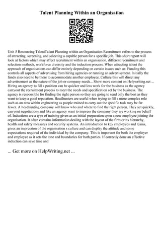 Talent Planning Within an Organisation
Unit 5 Resourcing TalentTalent Planning within an Organisation Recruitment refers to the process
of attracting, screening, and selecting a capable person for a specific job. This short report will
look at factors which may affect recruitment within an organisation, different recruitment and
selection methods, workforce diversity and the induction process. When attracting talent the
approach of organisations can differ entirely depending on certain issues such as: Funding this
controls all aspects of advertising from hiring agencies or running an advertisement. Initially the
funds also need to be there to accommodate another employee. Culture this will direct any
advertisement as the nature of the job or company needs... Show more content on Helpwriting.net ...
Hiring an agency to fill a position can be quicker and less work for the business as the agency
carryout the recruitment process to meet the needs and specification set by the business. The
agency is responsible for finding the right person so they are going to send only the best as they
want to keep a good reputation. Headhunters are useful when trying to fill a more complex role
such as an area within engineering as people trained to carry out the specific task may be far
fewer. A headhunting company will know who and where to find the right person. They act quickly,
carryout negotiations and like an agency want to impress the company they are working on behalf
of. Inductions are a type of training given as an initial preparation upon a new employee joining the
organisation. It often contains information dealing with the layout of the firm or its hierarchy,
health and safety measures and security systems. An introduction to key employees and teams,
gives an impression of the organisation s culture and can display the attitude and some
expectations required of the individual by the company. This is important for both the employer
and employee as it sets the tone and boundaries for both parties. If correctly done an effective
induction can save time and
... Get more on HelpWriting.net ...
 