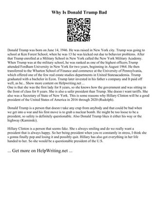 Why Is Donald Trump Bad
Donald Trump was born on June 14, 1946. He was raised in New York city. Trump was going to
school at Ken Forest School, when he was 13 he was kicked out due to behavior problems. After
that Trump enrolled at a Military School in New York called the New York Military Academy.
When Trump was at the military school, he was ranked as one of the highest officers.Trump
attended Fordham University in New York for two years, beginning in August 1964. He then
transferred to the Wharton School of Finance and commerce at the University of Pennsylvania,
which offered one of the few real estate studies departments in United Statesacademia. Trump
graduated with a bachelor in Econ. Trump later invested in his father s company and It paid off
well, as he... Show more content on Helpwriting.net ...
One is that she was the first lady for 8 years, so she knows how the government and was sitting in
the front of class for 8 years. She is also a safer president than Trump. She doesn t want tariffs. She
also was a Secretary of State of New York. This is some reasons why Hillary Clinton will be a good
president of the United States of America in 2016 through 2020 (Rudolph).
Donald Trump is a person that doesn t take any crap from anybody and that could be bad when
we get into a war and his first move is to grab a nuclear bomb. He might be too loose to be a
president, so safety is definitely questionable. Also Donald Trump likes it either his way or the
highway (Kaminski).
Hillary Clinton is a person that seems fake. She s always smiling and do we really want a
president that is always happy. So her being president when you re constantly in stress, I think she
s gonna finally pop and losing it and possibly quit. Hillary has also got everything in her life
handed to her. So she would be a questionable president of the U.S.
... Get more on HelpWriting.net ...
 