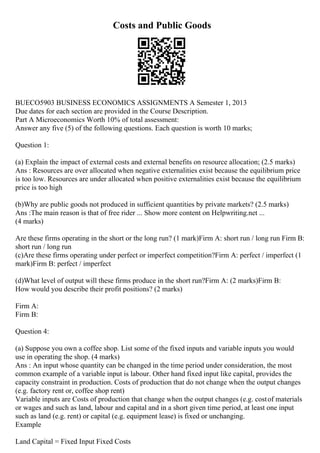Costs and Public Goods
BUECO5903 BUSINESS ECONOMICS ASSIGNMENTS A Semester 1, 2013
Due dates for each section are provided in the Course Description.
Part A Microeconomics Worth 10% of total assessment:
Answer any five (5) of the following questions. Each question is worth 10 marks;
Question 1:
(a) Explain the impact of external costs and external benefits on resource allocation; (2.5 marks)
Ans : Resources are over allocated when negative externalities exist because the equilibrium price
is too low. Resources are under allocated when positive externalities exist because the equilibrium
price is too high
(b)Why are public goods not produced in sufficient quantities by private markets? (2.5 marks)
Ans :The main reason is that of free rider ... Show more content on Helpwriting.net ...
(4 marks)
Are these firms operating in the short or the long run? (1 mark)Firm A: short run / long run Firm B:
short run / long run
(c)Are these firms operating under perfect or imperfect competition?Firm A: perfect / imperfect (1
mark)Firm B: perfect / imperfect
(d)What level of output will these firms produce in the short run?Firm A: (2 marks)Firm B:
How would you describe their profit positions? (2 marks)
Firm A:
Firm B:
Question 4:
(a) Suppose you own a coffee shop. List some of the fixed inputs and variable inputs you would
use in operating the shop. (4 marks)
Ans : An input whose quantity can be changed in the time period under consideration, the most
common example of a variable input is labour. Other hand fixed input like capital, provides the
capacity constraint in production. Costs of production that do not change when the output changes
(e.g. factory rent or, coffee shop rent)
Variable inputs are Costs of production that change when the output changes (e.g. costof materials
or wages and such as land, labour and capital and in a short given time period, at least one input
such as land (e.g. rent) or capital (e.g. equipment lease) is fixed or unchanging.
Example
Land Capital = Fixed Input Fixed Costs
 