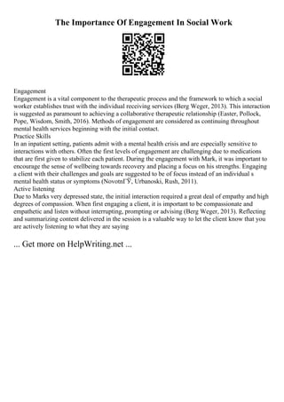 The Importance Of Engagement In Social Work
Engagement
Engagement is a vital component to the therapeutic process and the framework to which a social
worker establishes trust with the individual receiving services (Berg Weger, 2013). This interaction
is suggested as paramount to achieving a collaborative therapeutic relationship (Easter, Pollock,
Pope, Wisdom, Smith, 2016). Methods of engagement are considered as continuing throughout
mental health services beginning with the initial contact.
Practice Skills
In an inpatient setting, patients admit with a mental health crisis and are especially sensitive to
interactions with others. Often the first levels of engagement are challenging due to medications
that are first given to stabilize each patient. During the engagement with Mark, it was important to
encourage the sense of wellbeing towards recovery and placing a focus on his strengths. Engaging
a client with their challenges and goals are suggested to be of focus instead of an individual s
mental health status or symptoms (NovotnГЎ, Urbanoski, Rush, 2011).
Active listening
Due to Marks very depressed state, the initial interaction required a great deal of empathy and high
degrees of compassion. When first engaging a client, it is important to be compassionate and
empathetic and listen without interrupting, prompting or advising (Berg Weger, 2013). Reflecting
and summarizing content delivered in the session is a valuable way to let the client know that you
are actively listening to what they are saying
... Get more on HelpWriting.net ...
 
