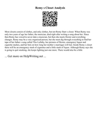 Remy s Closet Analysis
Most closets consist of clothes, and only clothes, but not Remy Starr s closet. When Remy was
only two years of age her father, the musician, died right after writing a song about her. Since
then Remy has vowed to never date a musician, but then she meets Dexter and everything
changes. Remy may be a very organized person, but she must dig through everything to find her
tape of her father s song called This Lullaby, her pictures of Dexter, emergency liquor and
cigarette stashes, and her bets on how long her mother s marriages will last. Inside Remy s closet
there will be an emergency stash of cigarettes and a little stash of liquor. Although Remy says she
is going to quit smoking, she keeps lighting just one more. There would also be a little
... Get more on HelpWriting.net ...
 