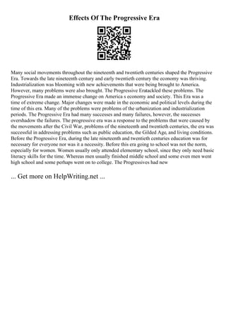 Effects Of The Progressive Era
Many social movements throughout the nineteenth and twentieth centuries shaped the Progressive
Era. Towards the late nineteenth century and early twentieth century the economy was thriving.
Industrialization was blooming with new achievements that were being brought to America.
However, many problems were also brought. The Progressive Eratackled these problems. The
Progressive Era made an immense change on America s economy and society. This Era was a
time of extreme change. Major changes were made in the economic and political levels during the
time of this era. Many of the problems were problems of the urbanization and industrialization
periods. The Progressive Era had many successes and many failures, however, the successes
overshadow the failures. The progressive era was a response to the problems that were caused by
the movements after the Civil War, problems of the nineteenth and twentieth centuries, the era was
successful in addressing problems such as public education, the Gilded Age, and living conditions.
Before the Progressive Era, during the late nineteenth and twentieth centuries education was for
necessary for everyone nor was it a necessity. Before this era going to school was not the norm,
especially for women. Women usually only attended elementary school, since they only need basic
literacy skills for the time. Whereas men usually finished middle school and some even men went
high school and some perhaps went on to college. The Progressives had new
... Get more on HelpWriting.net ...
 