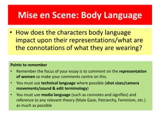 Mise en Scene: Body Language
• How does the characters body language
impact upon their representations/what are
the connotations of what they are wearing?
Points to remember
• Remember the focus of your essay is to comment on the representation
of women so make your comments centre on this.
• You must use technical language where possible (shot sizes/camera
movements/sound & edit terminology)
• You must use media language (such as connotes and signifies) and
reference to any relevant theory (Male Gaze, Patriarchy, Feminism, etc.)
as much as possible
 