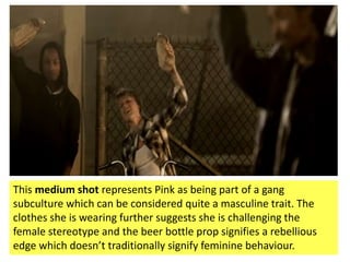 This medium shot represents Pink as being part of a gang
subculture which can be considered quite a masculine trait. The
clothes she is wearing further suggests she is challenging the
female stereotype and the beer bottle prop signifies a rebellious
edge which doesn’t traditionally signify feminine behaviour.
 