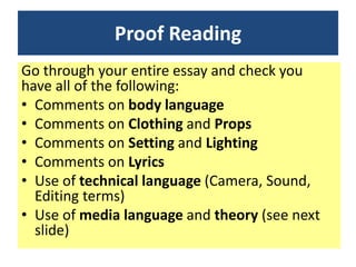 Proof Reading
Go through your entire essay and check you
have all of the following:
• Comments on body language
• Comments on Clothing and Props
• Comments on Setting and Lighting
• Comments on Lyrics
• Use of technical language (Camera, Sound,
Editing terms)
• Use of media language and theory (see next
slide)
 