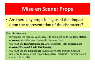 Mise en Scene: Props
• Are there any props being used that impact
upon the representation of the characters?
Points to remember
• Remember the focus of your essay is to comment on the representation
of women so make your comments centre on this.
• You must use technical language where possible (shot sizes/camera
movements/sound & edit terminology)
• You must use media language (such as connotes and signifies) and
reference to any relevant theory (Male Gaze, Patriarchy, Feminism, etc.)
as much as possible
 