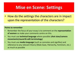 Mise en Scene: Settings
• How do the settings the characters are in impact
upon the representation of the characters?
Points to remember
• Remember the focus of your essay is to comment on the representation
of women so make your comments centre on this.
• You must use technical language where possible (shot sizes/camera
movements/sound & edit terminology)
• You must use media language (such as connotes and signifies) and
reference to any relevant theory (Male Gaze, Patriarchy, Feminism, etc.)
as much as possible
 