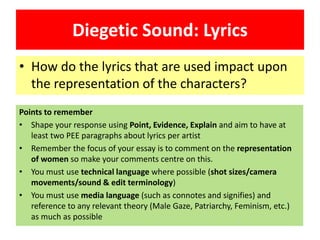 Diegetic Sound: Lyrics
• How do the lyrics that are used impact upon
the representation of the characters?
Points to remember
• Shape your response using Point, Evidence, Explain and aim to have at
least two PEE paragraphs about lyrics per artist
• Remember the focus of your essay is to comment on the representation
of women so make your comments centre on this.
• You must use technical language where possible (shot sizes/camera
movements/sound & edit terminology)
• You must use media language (such as connotes and signifies) and
reference to any relevant theory (Male Gaze, Patriarchy, Feminism, etc.)
as much as possible
 