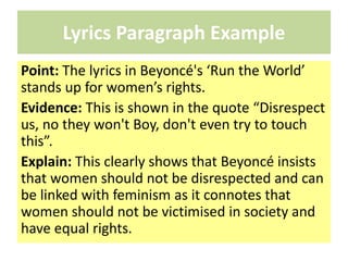 Lyrics Paragraph Example
Point: The lyrics in Beyoncé's ‘Run the World’
stands up for women’s rights.
Evidence: This is shown in the quote “Disrespect
us, no they won't Boy, don't even try to touch
this”.
Explain: This clearly shows that Beyoncé insists
that women should not be disrespected and can
be linked with feminism as it connotes that
women should not be victimised in society and
have equal rights.
 