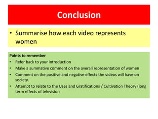 Conclusion
• Summarise how each video represents
women
Points to remember
• Refer back to your introduction
• Make a summative comment on the overall representation of women
• Comment on the positive and negative effects the videos will have on
society.
• Attempt to relate to the Uses and Gratifications / Cultivation Theory (long
term effects of television
 