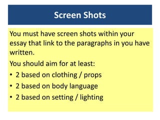 Screen Shots
You must have screen shots within your
essay that link to the paragraphs in you have
written.
You should aim for at least:
• 2 based on clothing / props
• 2 based on body language
• 2 based on setting / lighting
 